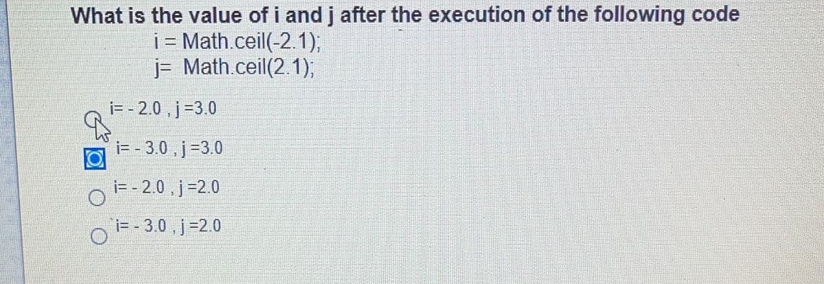 What is the value of i and j after the execution of the following code
i = Math.ceil(-2.1);
j= Math.ceil(2.1);
i= - 2.0 , j=3.0
i= - 3.0 , j=3.0
i= - 2.0 , j=2.0
i= - 3.0 , j=2.0
