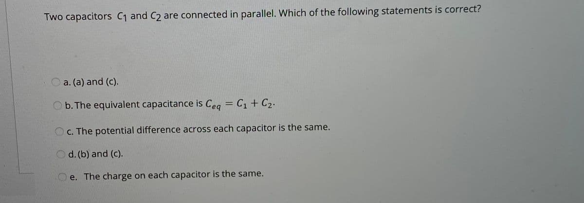 Two capacitors C1 and C2 are connected in parallel. Which of the following statements is correct?
O a. (a) and (c).
b. The equivalent capacitance is Ceg = C1 + C2.
O c. The potential difference across each capacitor is the same.
d. (b) and (c).
O e. The charge on each capacitor is the same.
