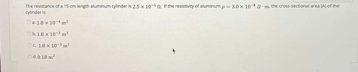 The resistance of a 15 cm length aluminum cylinder is 2.5 x 10-50. If the resistivity of aluminum p = 3.0 x 10-8 m the cross-sectional area (A) of the
cylinder is
%3D
a. 1.8 x 10-4 m?
O b. 1.8 x 10-2 m?
Oc. 1.8 x 10-3 m²
O d. 0.18 m2
