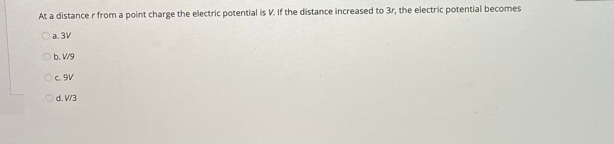 At a distance r from a point charge the electric potential is V. If the distance increased to 3r, the electric potential becomes
O a. 3V
b. V/9
c. 9V
O d. V/3
