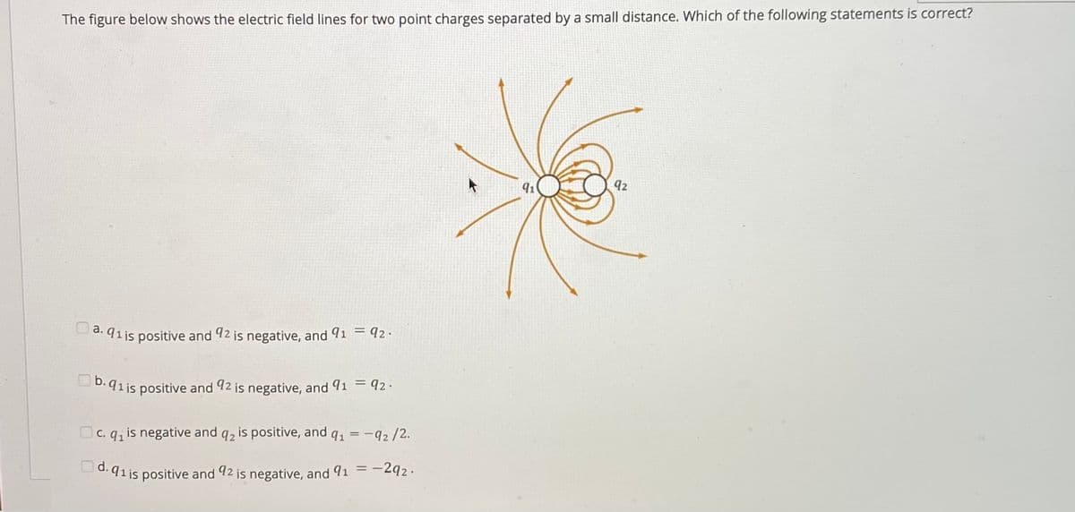 The figure below shows the electric field lines for two point charges separated by a small distance. Which of the following statements is correct?
91
92
Da. 91is positive and 92 is negative, and 91 = 92.
D.91 is positive and 92 is negative, and 91 =q92.
Oc. q, is negative and q2 is positive, and q, = -q2 /2.
d.91is positive and 92 is negative, and 91 =-292.
