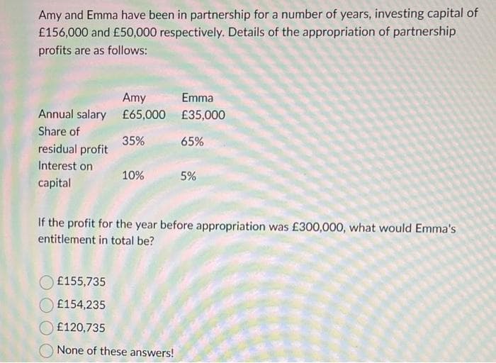 Amy and Emma have been in partnership for a number of years, investing capital of
£156,000 and £50,000 respectively. Details of the appropriation of partnership
profits are as follows:
Annual salary
Share of
residual profit
Interest on
capital
Amy
£65,000
35%
10%
Emma
£35,000
65%
£155,735
£154,235
£120,735
None of these answers!
5%
If the profit for the year before appropriation was £300,000, what would Emma's
entitlement in total be?