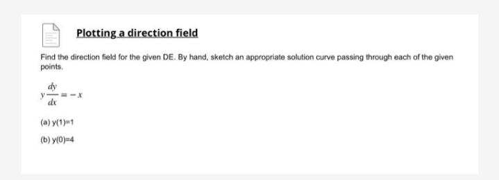 Plotting a direction field
Find the direction field for the given DE. By hand, sketch an appropriate solution curve passing through each of the given
points.
dy
y==
dx
(a) y(1)=1
(b) y(0)=4