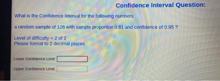 Confidence Interval Question:
What is the Confidence Interval for the following numbers:
a random sample of 126 with sample proportion 0.81 and confidence of 0.95 ?
Level of difficulty = 2 of 2
Please format to 2 decimal places.
Lower Confidence Limit:
Upper Confidence Limit: