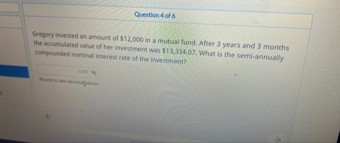 Question 4 of 6
Gregory invested an amount of $12,000 in a mutual fund. After 3 years and 3 months
the accumulated value of her investment was $13,334.07. What is the semi-annually
compounded nominal interest rate of the investment?
0.00 %
Round to two decimal places