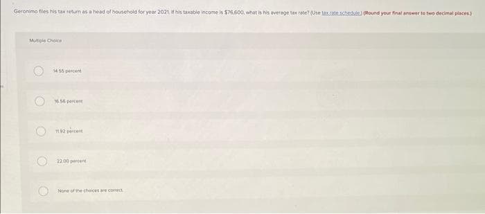 Geronimo files his tax return as a head of household for year 2021. If his taxable income is $76,600, what is his average tax rate? (Use tax rate schedule.) (Round your final answer to two decimal places)
Multiple Choice
O
O
14:55 percent
16.56 percent
1102 percent
22.00 percent
None of the choices are correct