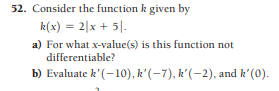 52. Consider the function k given by
k(x) = 2|x + 5|.
a) For what x-value(s) is this function not
differentiable?
b) Evaluate k'(-10), k'(-7), k'(-2), and k'(0).
