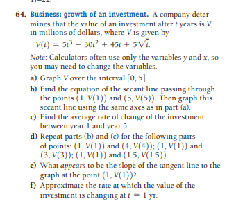 64. Business: growth of an investment. A company deter-
mines that the value of an investment after t years is V,
in millions of dollars, where Vis given by
V(t) = 5t – 3012 + 45t + 5Vi.
Note: Calculators often use only the variables y and x, so
you may need to change the variables.
a) Graph V over the interval [0, 5].
b) Find the equation of the secant line passing through
the points (1, V(1)) and (5, V(5)). Then graph this
secant line using the same axes as in part (a).
c) Find the average rate of change of the investment
between year 1 and year 5.
d) Repeat parts (b) and (c) for the following pairs
of points: (1, V(1)) and (4, V(4)); (1, V(1)) and
(3, V(3)); (1, V(1)) and (1.5, V(1.5)).
e) What appears to be the slope of the tangent line to the
graph at the point (1, V(1))?
f) Approximate the rate at which the value of the
investment is changing at t = 1 yr.
