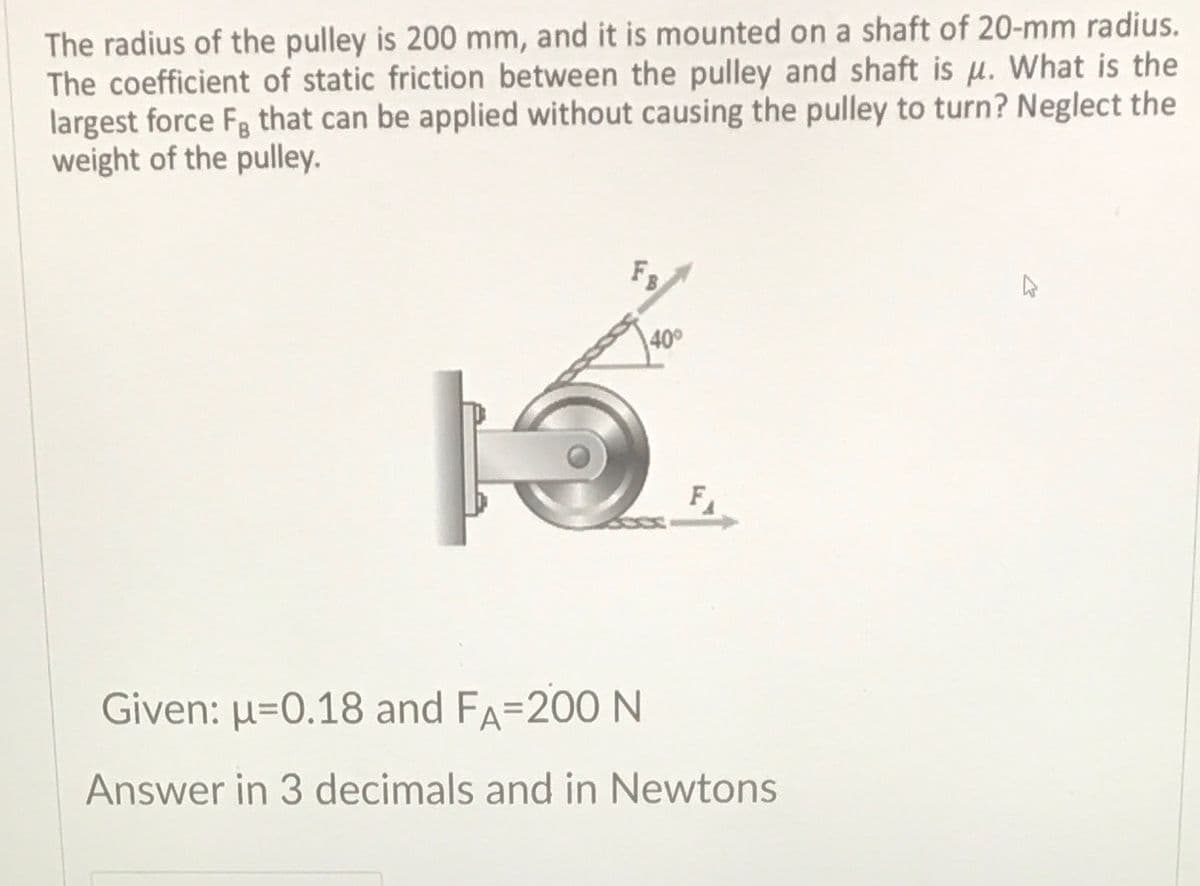 The radius of the pulley is 200 mm, and it is mounted on a shaft of 20-mm radius.
The coefficient of static friction between the pulley and shaft is u. What is the
largest force Fg that can be applied without causing the pulley to turn? Neglect the
weight of the pulley.
FB
40°
Given: µ=0.18 and FA=200 N
Answer in 3 decimals and in Newtons
