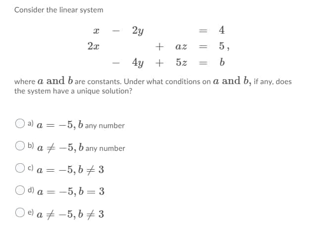 Consider the linear system
4
2x
az
5,
4y +
5z = b
where a and b are constants. Under what conditions on a and b, if any, does
the system have a unique solution?
O a) a = -5, b any number
O b) a + -5, b any number
O c) a = -5, b 73
%3D
) d) a = -5, b = 3
O e) a + -5, b + 3
