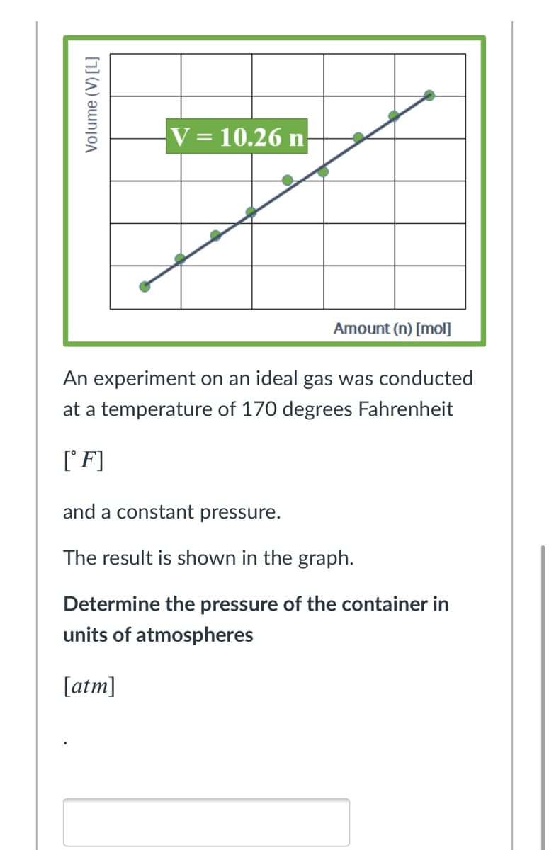 V = 10.26 n
Amount (n) [mol]
An experiment on an ideal gas was conducted
at a temperature of 170 degrees Fahrenheit
(F]
and a constant pressure.
The result is shown in the graph.
Determine the pressure of the container in
units of atmospheres
[atm]
Volume (V) [L]
