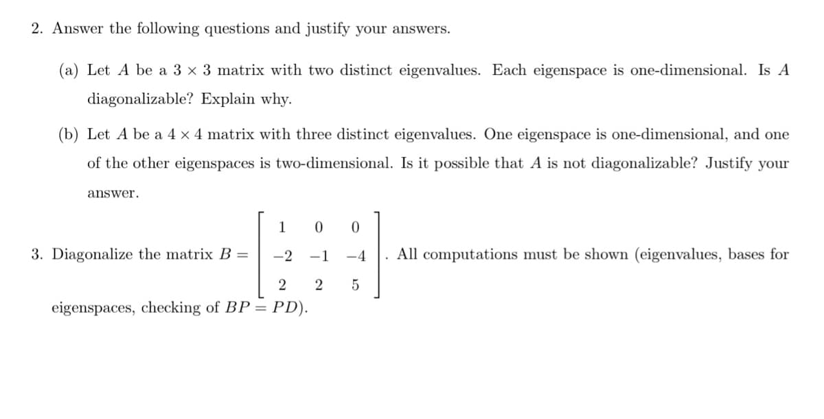 2. Answer the following questions and justify your answers.
(a) Let A be a 3 x 3 matrix with two distinct eigenvalues. Each eigenspace is one-dimensional. Is A
diagonalizable? Explain why.
(b) Let A be a 4 x 4 matrix with three distinct eigenvalues. One eigenspace is one-dimensional, and one
of the other eigenspaces is two-dimensional. Is it possible that A is not diagonalizable? Justify your
answer.
1
3. Diagonalize the matrix B =
-2
-1
-4
All computations must be shown (eigenvalues, bases for
eigenspaces, checking of BP = PD).
