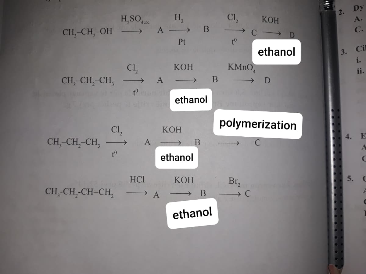 Dy
H,SO ee
H,
Cl,
2.
A.
КОН
CH,-CH, OH
С.
Pt
ethanol
3.
Cil
Cl,
CH,-CH,-CH,
КОН
KMNO,
i.
ii.
A
>
D
to
ethanol
polymerization
Cl,
CH,-CH,-CH,
КОН
->
4.
E
to
ethanol
HCI
КОН
Br,
5.
CH,-CH,-CH=CH,
ethanol
