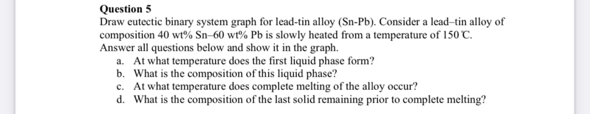 Question 5
Draw eutectic binary system graph for lead-tin alloy (Sn-Pb). Consider a lead-tin alloy of
composition 40 wt% Sn–60 wt% Pb is slowly heated from a temperature of 150 C.
Answer all questions below and show it in the graph.
a. At what temperature does the first liquid phase form?
b. What is the composition of this liquid phase?
c. At what temperature does complete melting of the alloy occur?
d. What is the composition of the last solid remaining prior to complete melting?
