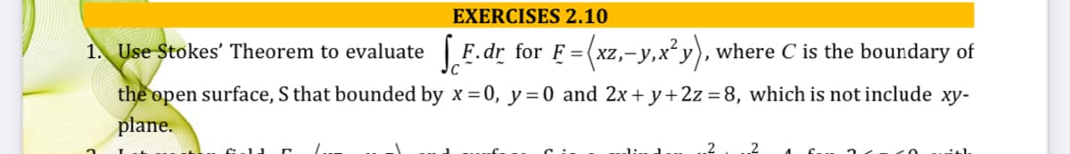 EXERCISES 2.10
1. Use Stokes' Theorem to evaluate F.dr for F =(xz,-y,x²y), where C is the boundary of
the open surface, S that bounded by x =0, y = 0 and 2x+ y+2z =8, which is not include xy-
plane.
