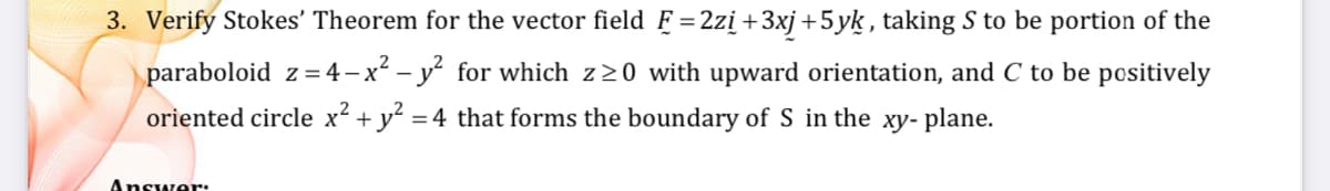 3. Verify Stokes' Theorem for the vector field F =2zi+3xj+5yk, taking S to be portion of the
paraboloid z =4 –x² – y² for which z20 with upward orientation, and C to be positively
oriented circle x² + y? = 4 that forms the boundary of S in the xy- plane.
Answer.
