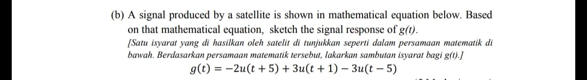 (b) A signal produced by a satellite is shown in mathematical equation below. Based
on that mathematical equation, sketch the signal response of g(t).
[Satu isyarat yang di hasilkan oleh satelit di tunjukkan seperti dalam persamaan matematik di
bawah. Berdasarkan persamaan matematik tersebut, lakarkan sambutan isyarat bagi g(t).]
g(t) = -2u(t + 5) + 3u(t + 1) – 3u(t – 5)
