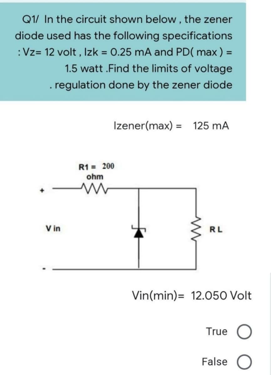 Q1/ In the circuit shown below, the zener
diode used has the following specifications
: Vz= 12 volt, Izk = 0.25 mA and PD(max) =
1.5 watt.Find the limits of voltage
. regulation done by the zener diode
Izener(max) = 125 mA
Vin
R1 = 200
ohm
www
RL
Vin(min) 12.050 Volt
True
False