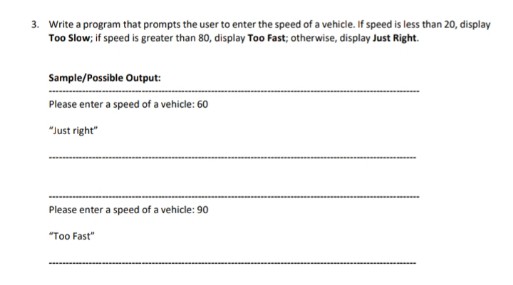 3. Write a program that prompts the user to enter the speed of a vehicle. If speed is less than 20, display
Too Slow; if speed is greater than 80, display Too Fast; otherwise, display Just Right.
Sample/Possible Output:
Please enter a speed of a vehicle: 60
"Just right"
Please enter a speed of a vehicle: 90
"Too Fast"
