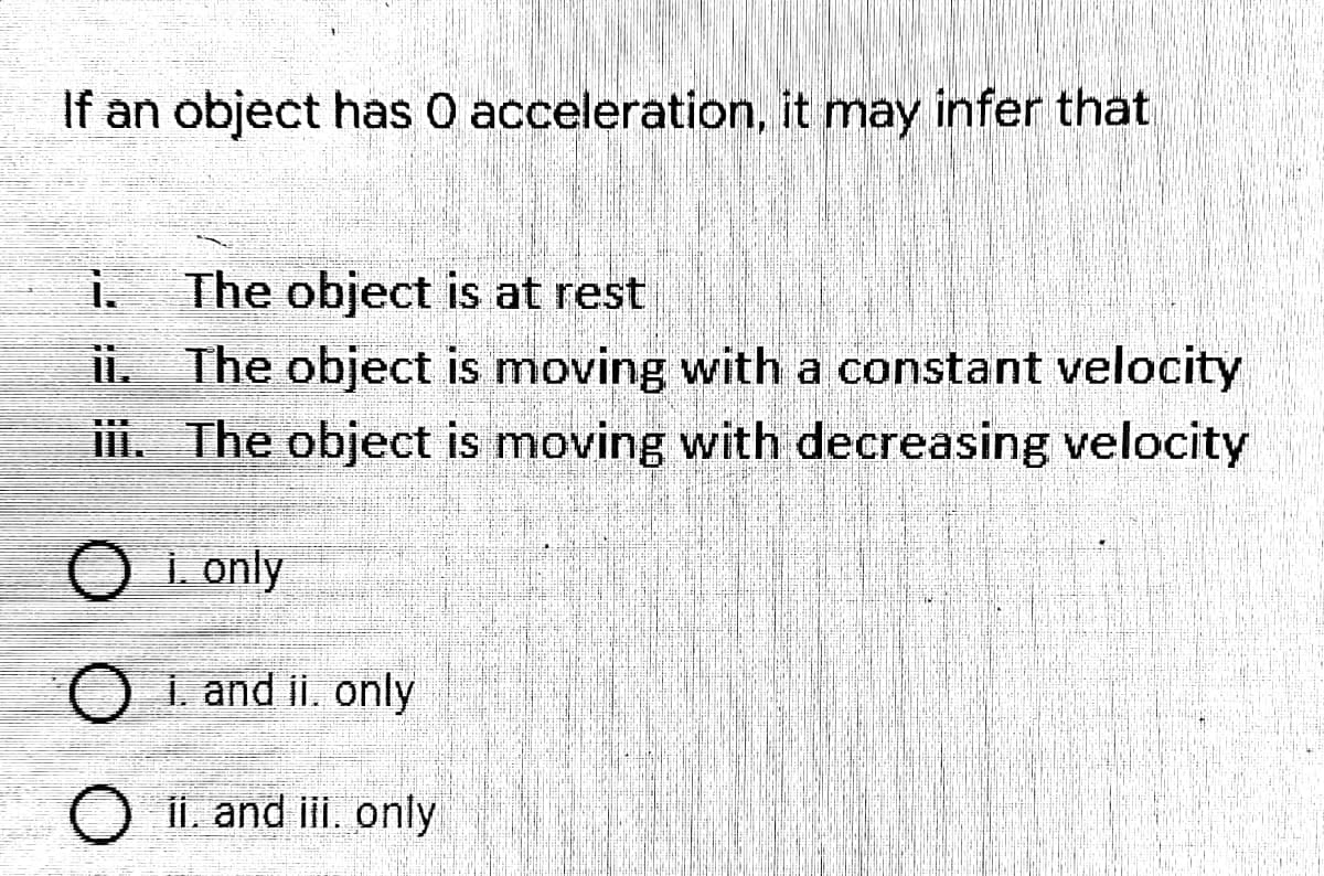 If an object has 0 acceleration, it may infer that
i.
The object is at rest
ii. The object is moving with a constant velocity
ii. The object is moving with decreasing velocity
O i. only
O i. and ii. only
O ii. and ii. only
