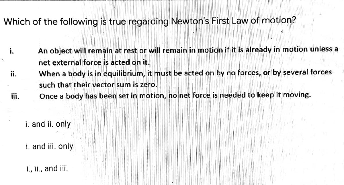 Which of the following is true regarding Newton's First Law of motion?
i.
An object will remain at rest or will remain in motion if it is already in motion unless a
net external force is acted on it.
When a body is in equilibrium, it must be acted on by no forces, or by several forces
ii.
such that their vector sum is zero.
ii.
Once a body has been set in motion, no net force is needed to keep it moving.
i. and ii. only
i. and iii. only
i., ii., and iii.
