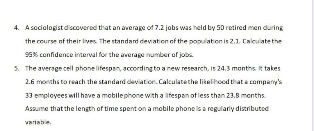 4. A sociologist discovered that an average of 7.2 jobs was held by 50 retired men during
the course of their lives. The standard deviation of the population is 2.1. Calculate the
95% confidence interval for the average number of jobs.
5. The average cell phone lifespan, according to a new research, is 24.3 months. It takes
2.6 months to reach the standard deviation. Calculate the likelihood that a company's
33 employees will have a mobile phone with a lifespan of less than 23.8 months.
Assume that the length of time spent on a mobile phone is a regularly distributed
variable.
