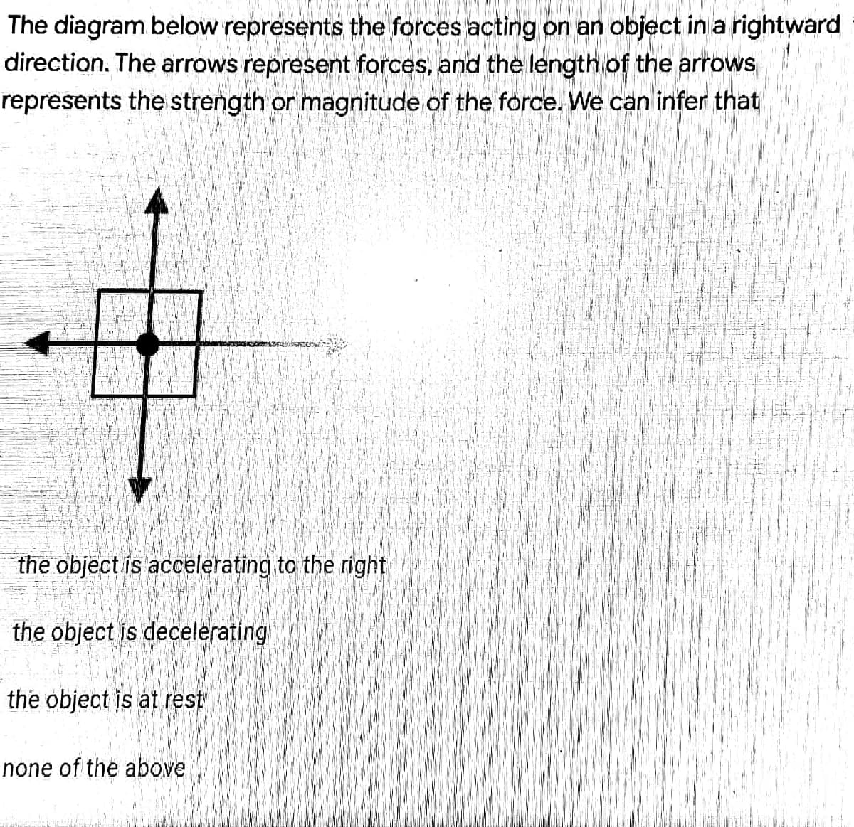 The diagram below represents the forces acting on an object in a rightward
direction. The arrows represent forces, and the length of the arrows
represents the strength or magnitude of the force. We can infer that
the object is accelerating to the right
the object is decelerating
the object is at rest
none of the above
