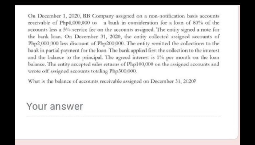 On December 1, 2020, RB Company assigned on a non-notification basis accounts
receivable of Php6,000,000 to a bank in consideration for a loan of 80% of the
accounts less a 5% service fee on the accounts assigned. The entity signed a note for
the bank loan. On December 31, 2020, the entity collected assigned accounts of
Php2,000,000 less discount of Php200,000. The entity remitted the collections to the
bank in partial payment for the loan. The bank applied first the collection to the interest
and the balance to the principal. The agreed interest is 1% per month on the loan
balance. The entity accepted sales returns of Php100,000 on the assigned accounts and
wrote off assigned accounts totaling Php300,000.
What is the balance of accounts receivable assigned on December 31, 2020?
Your answer
