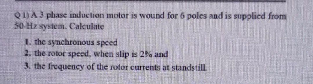 Q1)A3 phase induction motor is wound for 6 poles and is supplicd from
50-Hz system. Calculate
1. the synchronous speed
2. the rotor speed, when slip is 2% and
3. the frequency of the rotor currents at standstill
