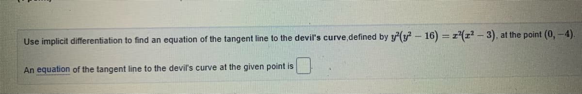 Use implicit differentiation to find an equation of the tangent line to the devil's curve,defined by y(y - 16) r(r - 3), at the point (0,-4).
An equation of the tangent line to the devil's curve at the given point is
