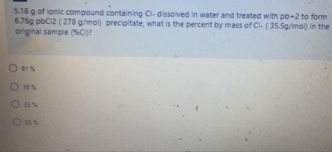 5.18 g of ionic compound containing Cl- dissolved in water and treated with pb+2 to form
6.78g pbC12 (278 g/mol) precipitate, what is the percent by mass of Cl- (35.5g/mol) in the
original sample (%CI)?
O 61 %
16 %
O33%
O 35 %
