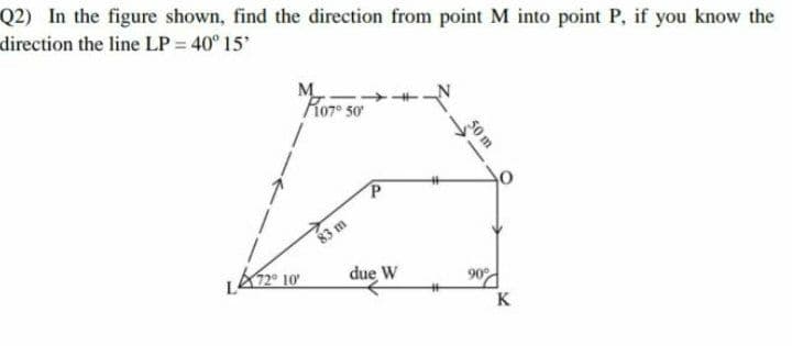 LA12° 10
Q2) In the figure shown, find the direction from point M into point P, if you know the
direction the line LP = 40° 15
M
Ror so
83 m
due W
90d
K
50 m
