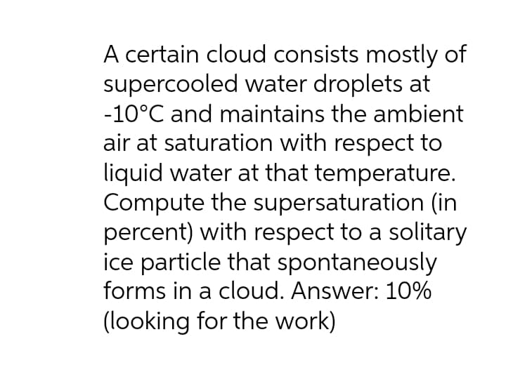 A certain cloud consists mostly of
supercooled water droplets at
-10°C and maintains the ambient
air at saturation with respect to
liquid water at that temperature.
Compute the supersaturation (in
percent) with respect to a solitary
ice particle that spontaneously
forms in a cloud. Answer: 10%
(looking for the work)