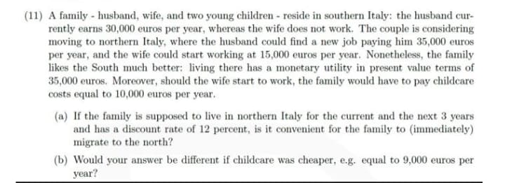 (11) A family - husband, wife, and two young children - reside in southern Italy: the husband cur-
rently earns 30,000 euros per year, whereas the wife does not work. The couple is considering
moving to northern Italy, where the husband could find a new job paying him 35,000 euros
per year, and the wife could start working at 15,000 euros per year. Nonetheless, the family
likes the South much better: living there has a monetary utility in present value terms of
35,000 euros. Moreover, should the wife start to work, the family would have to pay childcare
costs equal to 10,000 euros per year.
(a) If the family is supposed to live in northern Italy for the current and the next 3 years
and has a discount rate of 12 percent, is it convenient for the family to (immediately)
migrate to the north?
(b) Would your answer be different if childcare was cheaper, e.g. equal to 9,000 euros per
year?
