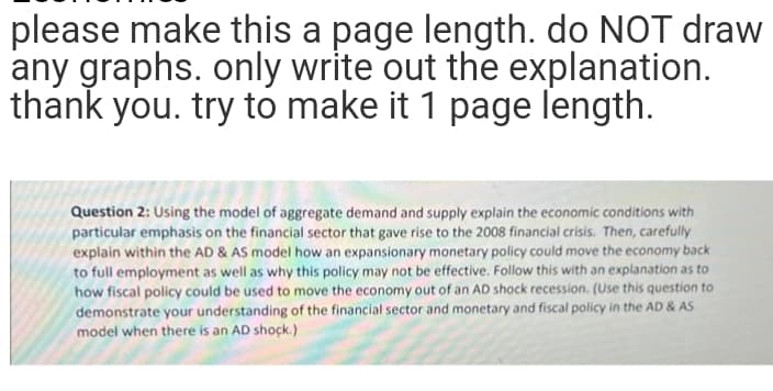 please make this a page length. do NOT draw
any graphs. only write out the explanation.
thank you. try to make it 1 page length.
Question 2: Using the model of aggregate demand and supply explain the economic conditions with
particular emphasis on the financial sector that gave rise to the 2008 financial crisis. Then, carefully
explain within the AD & AS model how an expansionary monetary policy could move the economy back
to full employment as well as why this policy may not be effective. Follow this with an explanation as to
how fiscal policy could be used to move the economy out of an AD shock recession. (Use this question to
demonstrate your understanding of the financial sector and monetary and fiscal policy in the AD & AS
model when there is an AD shock.)