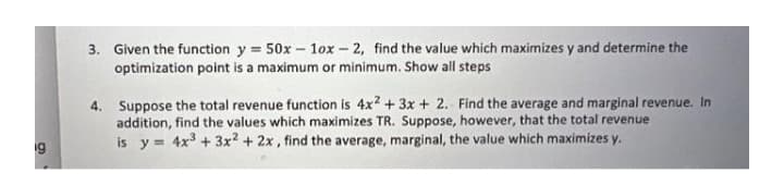 3. Given the function y = 50x - 1ox-2, find the value which maximizes y and determine the
optimization point is a maximum or minimum. Show all steps
4. Suppose the total revenue function is 4x2 + 3x + 2. Find the average and marginal revenue. In
addition, find the values which maximizes TR. Suppose, however, that the total revenue
is y 4x³ + 3x² + 2x, find the average, marginal, the value which maximizes y.