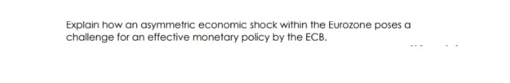 Explain how an asymmetric economic shock within the Eurozone poses a
challenge for an effective monetary policy by the ECB.
