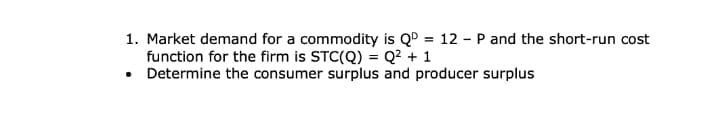 1. Market demand for a commodity is QD = 12 - P and the short-run cost
function for the firm is STC(Q) = Q² + 1
• Determine the consumer surplus and producer surplus
