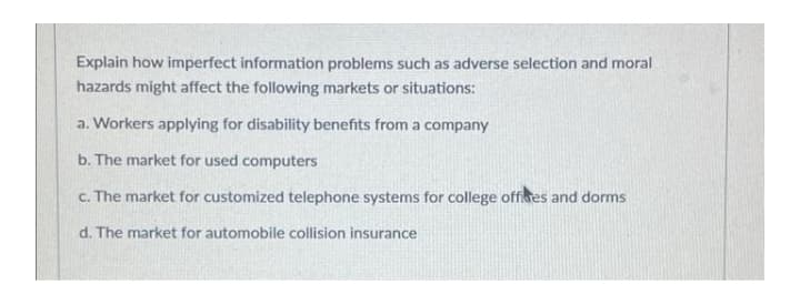 Explain how imperfect information problems such as adverse selection and moral
hazards might affect the following markets or situations:
a. Workers applying for disability benefits from a company
b. The market for used computers
c. The market for customized telephone systems for college offices and dorms
d. The market for automobile collision insurance