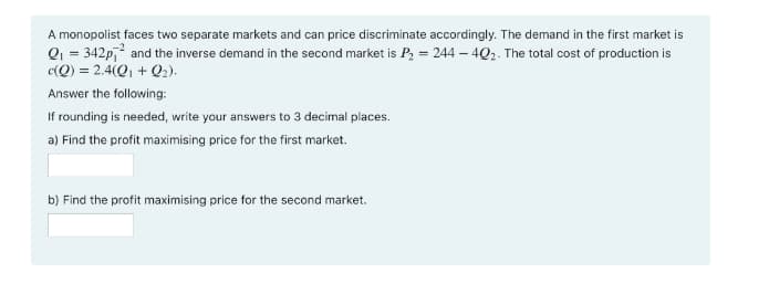 A monopolist faces two separate markets and can price discriminate accordingly. The demand in the first market is
Q1 = 342p, and the inverse demand in the second market is P, = 244 – 4Q2. The total cost of production is
c(Q) = 2.4(Q, + Q2).
Answer the following:
If rounding is needed, write your answers to 3 decimal places.
a) Find the profit maximising price for the first market.
b) Find the profit maximising price for the second market.

