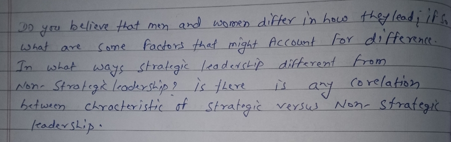 Do
what are
Come
believe that men and women differ in how they lead; its.
factors that might Account for difference.
In what ways strategic leadership different from
Non Strategic leadership? is there
Corelation
any
is
between chracteristic of strategic versus
leadership.
Non-Strategic