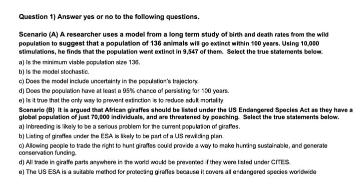 Question 1) Answer yes or no to the following questions.
Scenario (A) A researcher uses a model from a long term study of birth and death rates from the wild
population to suggest that a population of 136 animals will go extinct within 100 years. Using 10,000
stimulations, he finds that the population went extinct in 9,547 of them. Select the true statements below.
a) Is the minimum viable population size 136.
b) is the model stochastic.
c) Does the model include uncertainty in the population's trajectory.
d) Does the population have at least a 95% chance of persisting for 100 years.
e) Is it true that the only way to prevent extinction is to reduce adult mortality
Scenario (B) It is argued that African giraffes should be listed under the US Endangered Species Act as they have a
global population of just 70,000 individuals, and are threatened by poaching. Select the true statements below.
a) Inbreeding is likely to be a serious problem for the current population of giraffes.
b) Listing of giraffes under the ESA is likely to be part of a US rewilding plan.
c) Allowing people to trade the right to hunt giraffes could provide a way to make hunting sustainable, and generate
conservation funding.
d) All trade in giraffe parts anywhere in the world would be prevented if they were listed under CITES.
e) The US ESA is a suitable method for protecting giraffes because it covers all endangered species worldwide