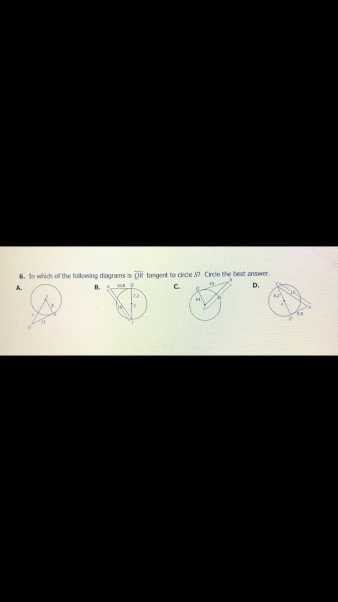 6. In which of the following diagrams is OR tangent to circle S? Circle the best answer.
A.
B.
10.8 0
C.
19
D.
14
