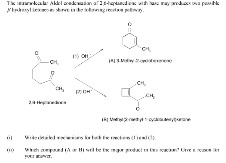 The intramolecular Aldol condensation of 2,6-heptanedione with base may produces two possible
B-hydroxyl ketones as shown in the following reaction pathway.
CH,
(1) OH
CH,
(A) 3-Methyl-2-cyclohexenone
.CH,
CH,
(2) OH
CH,
2,6-Heptanedione
(B) Methyl(2-methyl-1-cyclobutenyl)ketone
(i)
Write detailed mechanisms for both the reactions (1) and (2).
(ii)
Which compound (A or B) will be the major product in this reaction? Give a reason for
your answer.
