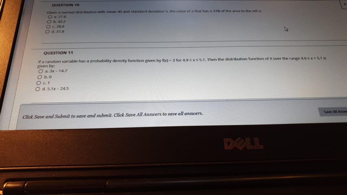 QUESTION 10
2
Given a normal distribution with mean 40 and standard deviation 5, the value of x that has a 33% of the area to the loft is
O a. 27.8
O b. 42.2
Oc. 28.8
O d. 37.8
QUESTION11
If a random variable has a probability density function given by f(x) = 3 for 4.9 <xs5.1. Then the distribution function of X over the range 4.93x<5.1 is
given by:
O a. 3x - 14.7
O b. 0
O. 1
O d. 5.1x-24.5
Click Save and Submit to save and submit. Click Save All Answers to save all answers.
Save All Answ
DELL
