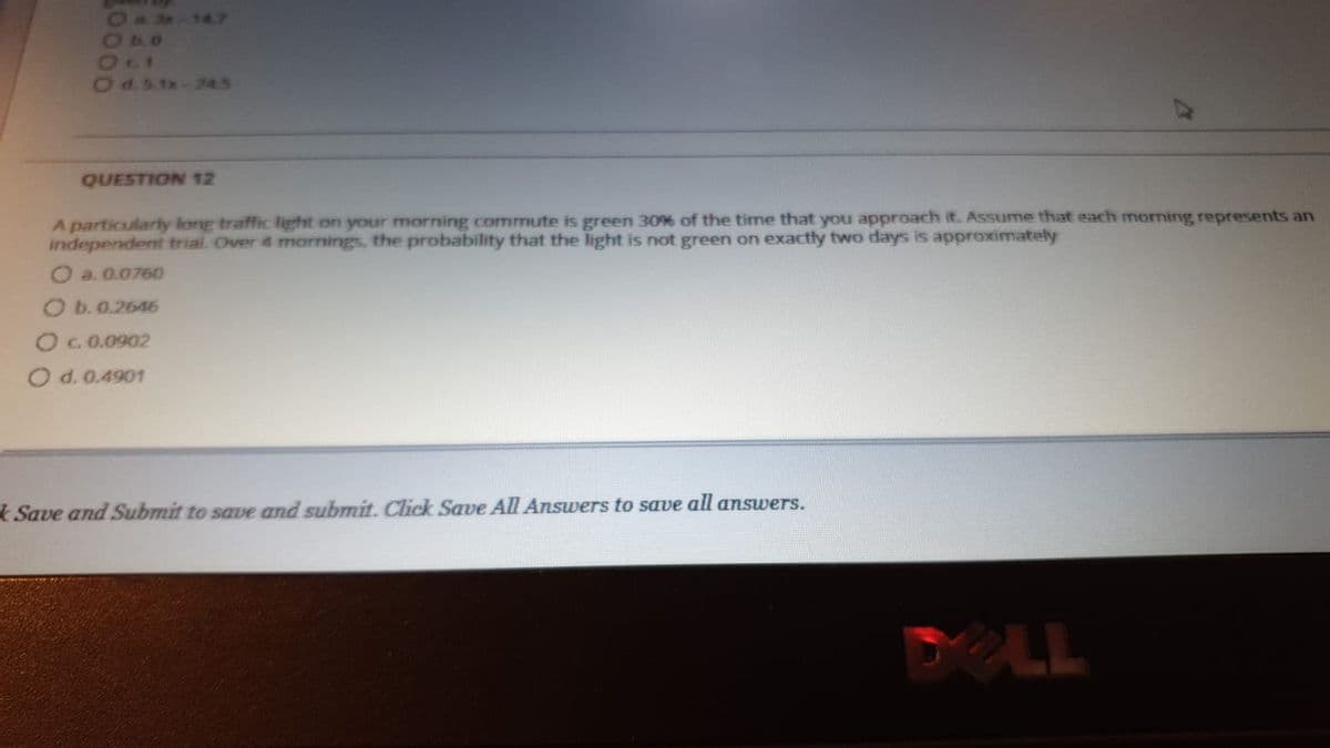 24047
140
Ods.1x-24.5
QUESTION 12
A particularly long traffic light on your morning cormmute is green 30% of the time that you approach it. Assume that each morning represents an
independent trial. Over 4 mornings, the probability that the light is not green on exactly two days is approximately
O a. 0.0760
O b. 0.2646
OC0.0902
O d. 0.4901
Save and Submit to save and submit. Click Save All Answers to save all answers.
DELL
