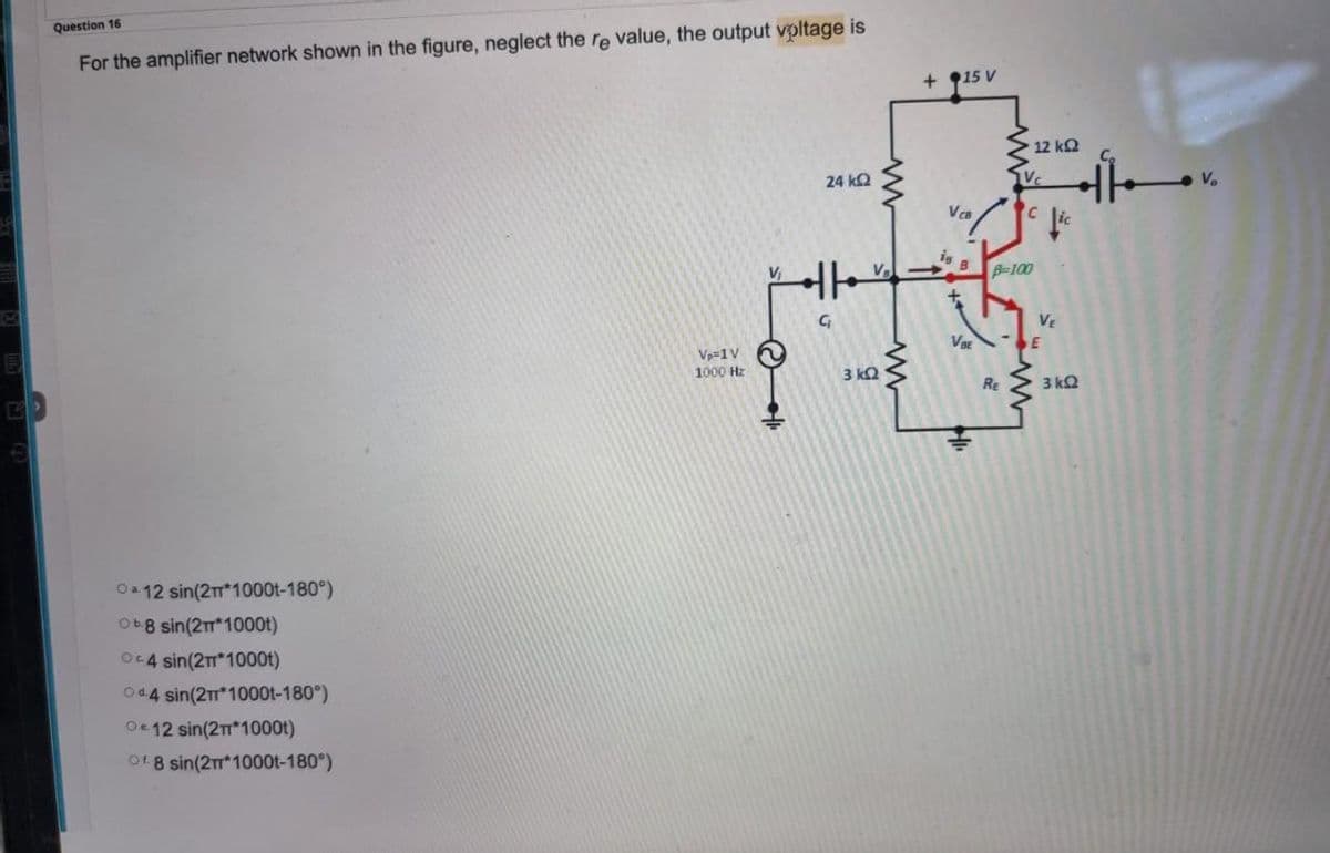 Question 16
For the amplifier network shown in the figure, neglect the re value, the output voltage is
24 ΚΩ
Oa 12 sin(2π*1000t-180°)
Ob8 sin(2m*1000t)
Oc4 sin(2T* 1000t)
044 sin(2π*1000t-180°)
Oe 12 sin(2T*1000t)
of 8 sin(2T* 1000t-180°)
Vp=1 V
1000 Hz
V₁
1. ©
C₁
www
3 kQ2
+ 15 V
VcB
is B
V₂->>>
+
VBE
• 12 ΚΩ
Vc
Re
pc fic
B-100
VE
SE
3 ΚΩ
V₂