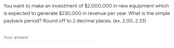 You want to make an investment of $2,000,000 in new equipment which
is expected to generate $230,000 in revenue per year. What is the simple
payback period? Round off to 2 decimal places. (ex. 2.00, 2.33)
Your answer