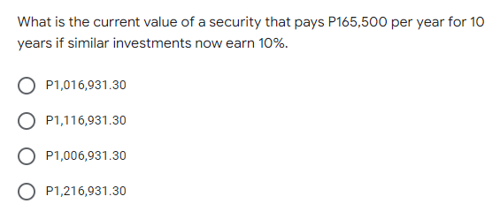 What is the current value of a security that pays P165,500 per year for 10
years if similar investments now earn 10%.
P1,016,931.30
P1,116,931.30
P1,006,931.30
P1,216,931.30