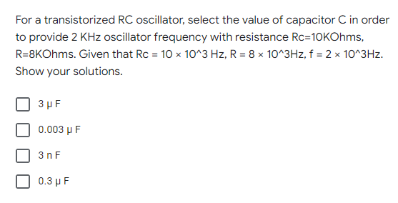 For a transistorized RC oscillator, select the value of capacitor C in order
to provide 2 KHz oscillator frequency with resistance Rc=10kOhms,
R=8KOhms. Given that Rc = 10 x 10^3 Hz, R = 8 x 10^3Hz, f = 2 x 10^3Hz.
Show your solutions.
3 μF
0.003 μ F
3nF
0.3 μF